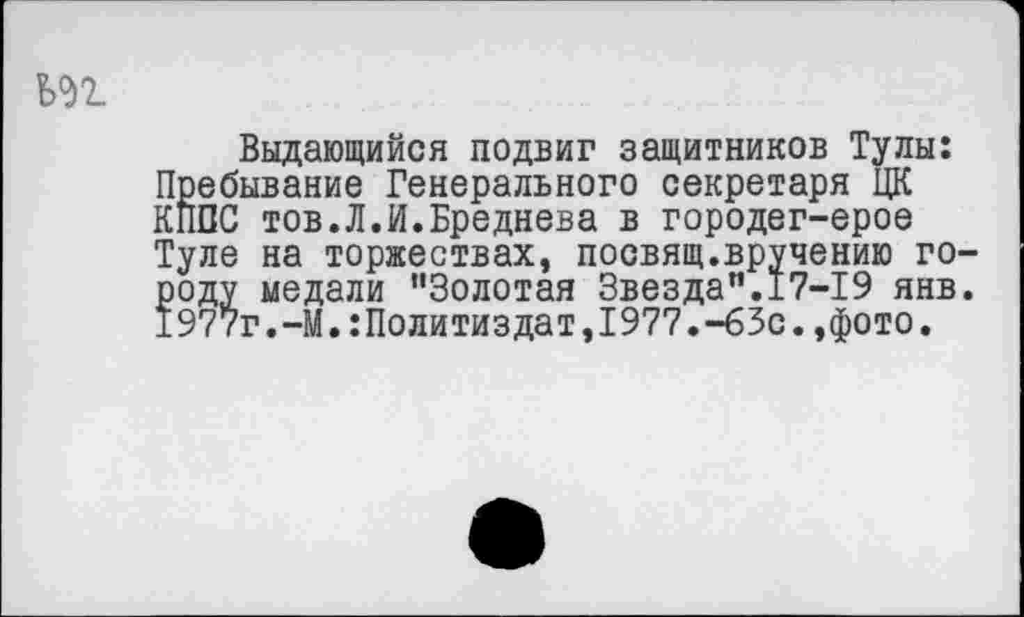 ﻿Выдающийся подвиг защитников Тулы: Пребывание Генерального секретаря ЦК КПСС тов.Л.И.Бреднева в городег-ерое Туле на торжествах, посвящ.вручению городу медали “Золотая Звезда“.17-19 янв. 1977г.-М.Политиздат,1977.-63с.,фото.